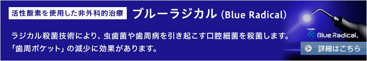 豊橋・豊川で唯一の歯周病治療 ブルーラジカル（Blue Radical）ラジカル殺菌技術により、虫歯菌や歯周病を引き起こす口腔細菌を99.99%殺菌します。「歯周ポケット」の減少に効果があります。